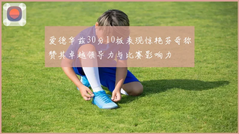 爱德华兹30分10板表现惊艳芬奇称赞其卓越领导力与比赛影响力
