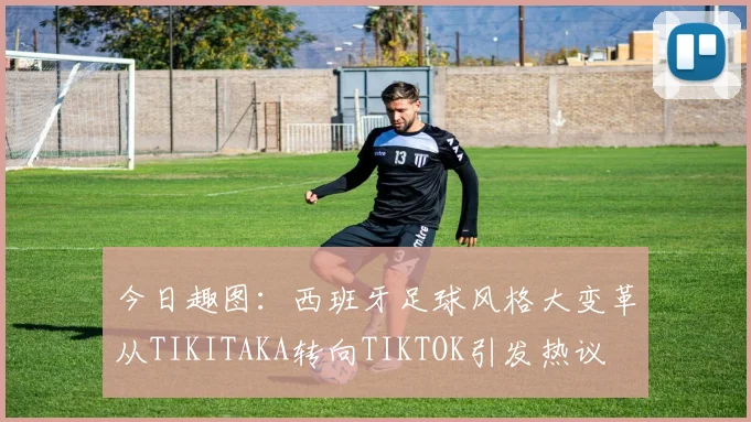 今日趣图：西班牙足球风格大变革从TIKITAKA转向TIKTOK引发热议