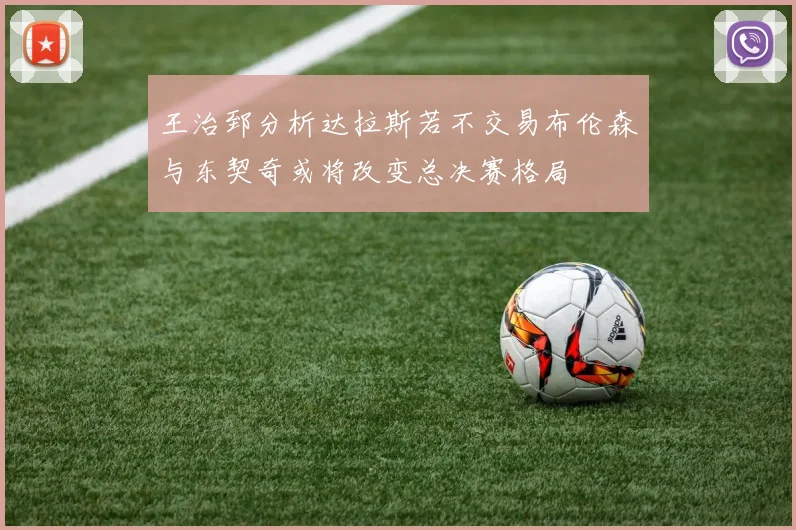 王治郅分析达拉斯若不交易布伦森与东契奇或将改变总决赛格局
