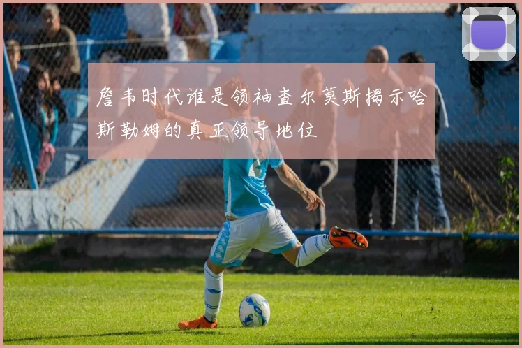 詹韦时代谁是领袖查尔莫斯揭示哈斯勒姆的真正领导地位