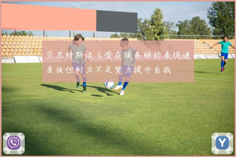 贝尼特斯谈戈登在埃弗顿的表现速度快但耐力不足努力提升自我