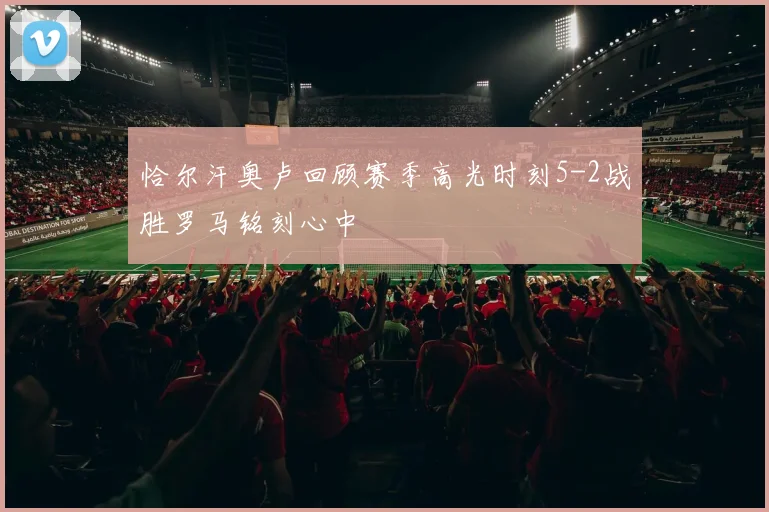 恰尔汗奥卢回顾赛季高光时刻5-2战胜罗马铭刻心中