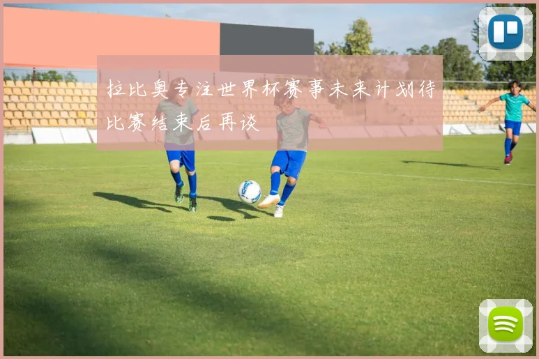 拉比奥专注世界杯赛事未来计划待比赛结束后再谈