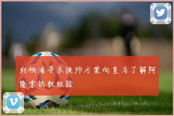 利物浦寻求换帅方案向皇马了解阿隆索执教经验