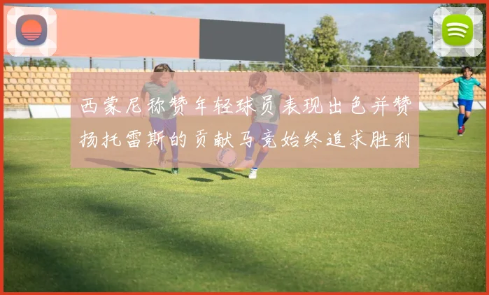 西蒙尼称赞年轻球员表现出色并赞扬托雷斯的贡献马竞始终追求胜利