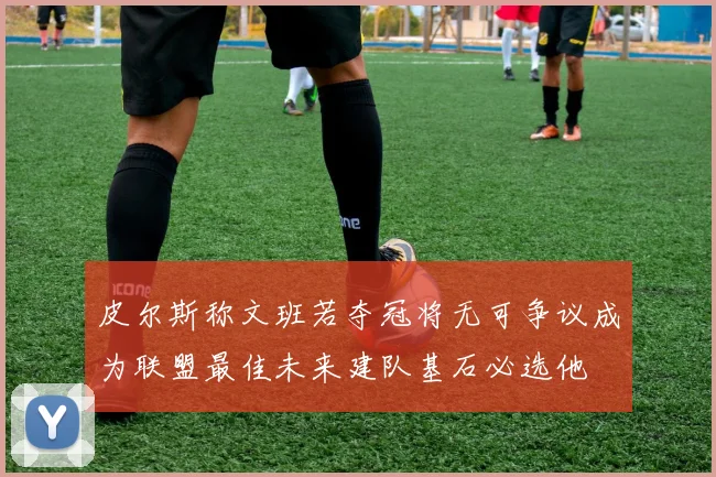 皮尔斯称文班若夺冠将无可争议成为联盟最佳未来建队基石必选他