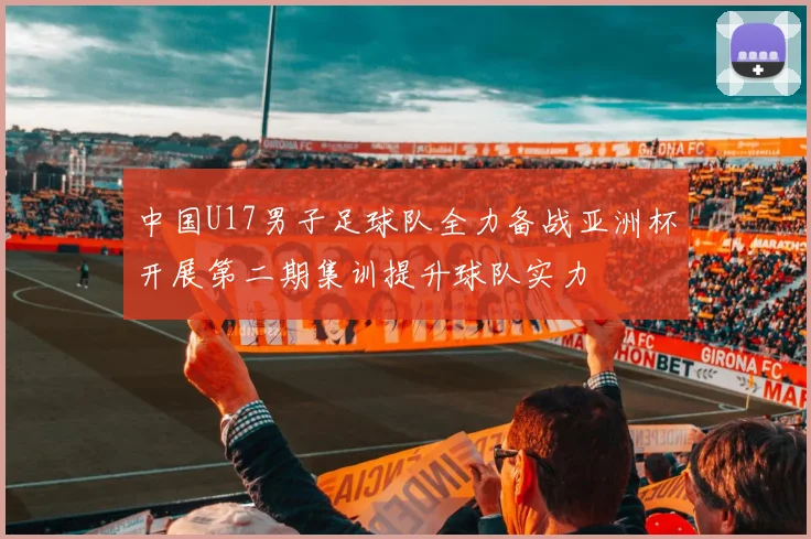 中国U17男子足球队全力备战亚洲杯开展第二期集训提升球队实力