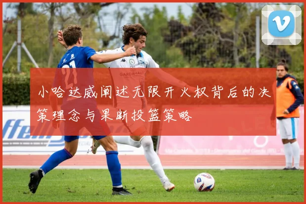 小哈达威阐述无限开火权背后的决策理念与果断投篮策略