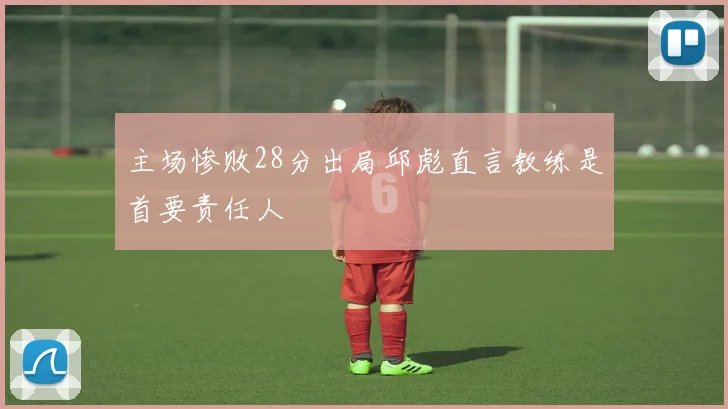 主场惨败28分出局邱彪直言教练是首要责任人
