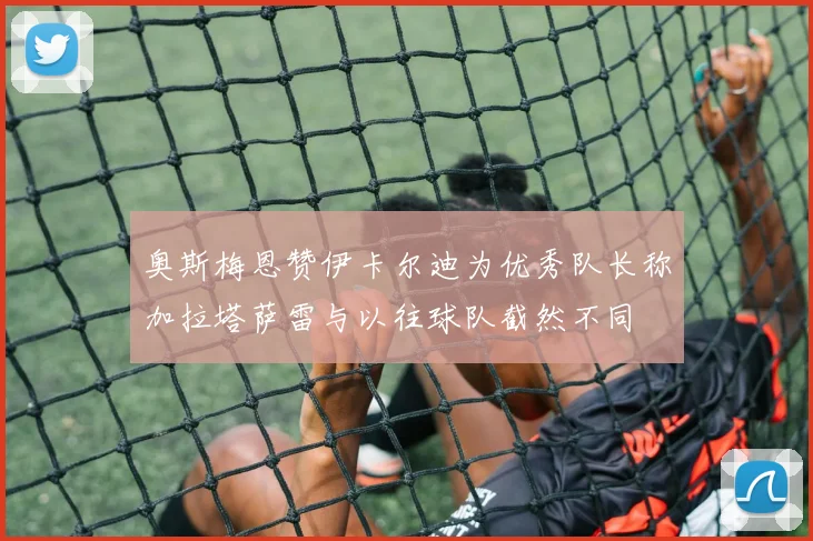 奥斯梅恩赞伊卡尔迪为优秀队长称加拉塔萨雷与以往球队截然不同
