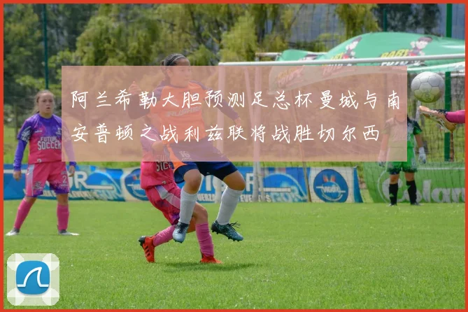 阿兰希勒大胆预测足总杯曼城与南安普顿之战利兹联将战胜切尔西