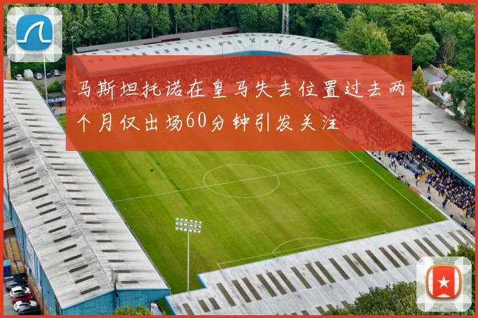 马斯坦托诺在皇马失去位置过去两个月仅出场60分钟引发关注